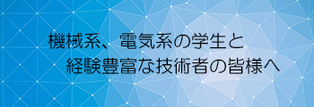 機械系、電気系の学生と経験豊富な技術者の皆様へ