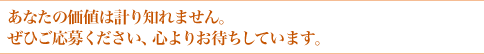 あなたの価値は計り知れません。ぜひご応募ください、心よりお待ちしています。