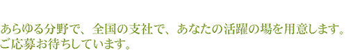 あらゆる分野で、全国の支社で、あなたの活躍の場を用意します。ご応募お待ちしています。